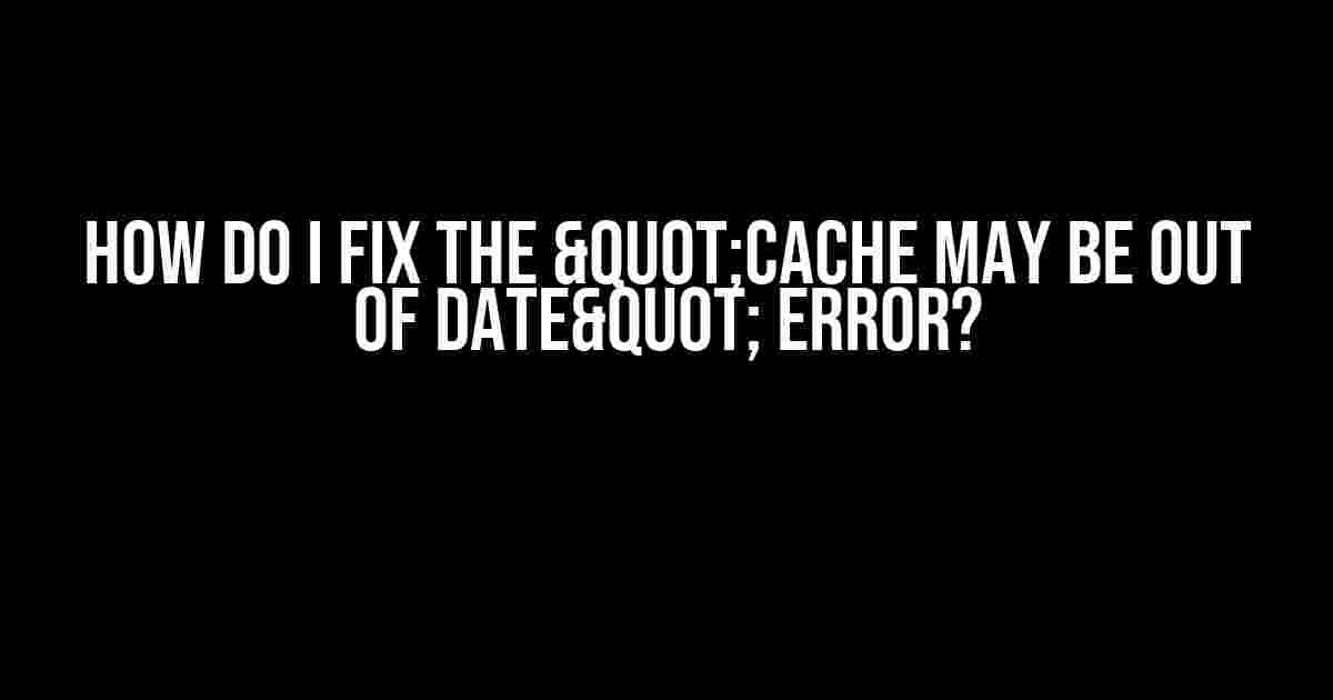 How do I fix the "Cache may be out of date" error?